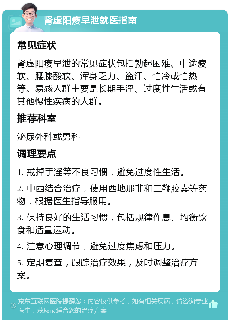 肾虚阳痿早泄就医指南 常见症状 肾虚阳痿早泄的常见症状包括勃起困难、中途疲软、腰膝酸软、浑身乏力、盗汗、怕冷或怕热等。易感人群主要是长期手淫、过度性生活或有其他慢性疾病的人群。 推荐科室 泌尿外科或男科 调理要点 1. 戒掉手淫等不良习惯，避免过度性生活。 2. 中西结合治疗，使用西地那非和三鞭胶囊等药物，根据医生指导服用。 3. 保持良好的生活习惯，包括规律作息、均衡饮食和适量运动。 4. 注意心理调节，避免过度焦虑和压力。 5. 定期复查，跟踪治疗效果，及时调整治疗方案。