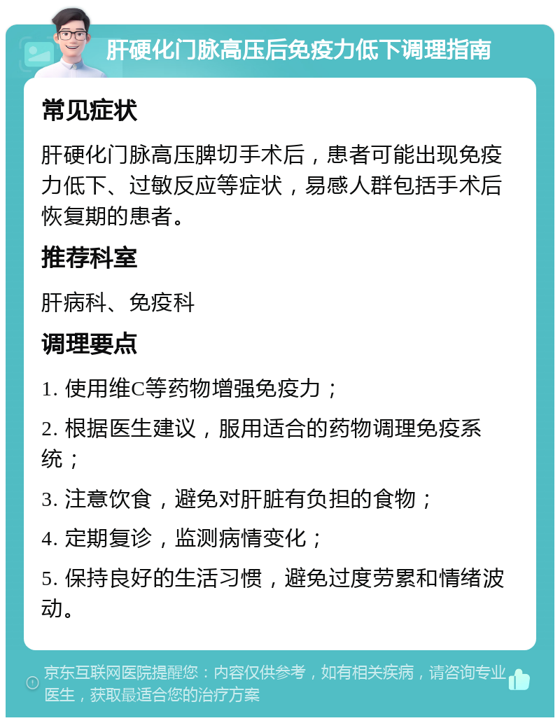 肝硬化门脉高压后免疫力低下调理指南 常见症状 肝硬化门脉高压脾切手术后，患者可能出现免疫力低下、过敏反应等症状，易感人群包括手术后恢复期的患者。 推荐科室 肝病科、免疫科 调理要点 1. 使用维C等药物增强免疫力； 2. 根据医生建议，服用适合的药物调理免疫系统； 3. 注意饮食，避免对肝脏有负担的食物； 4. 定期复诊，监测病情变化； 5. 保持良好的生活习惯，避免过度劳累和情绪波动。