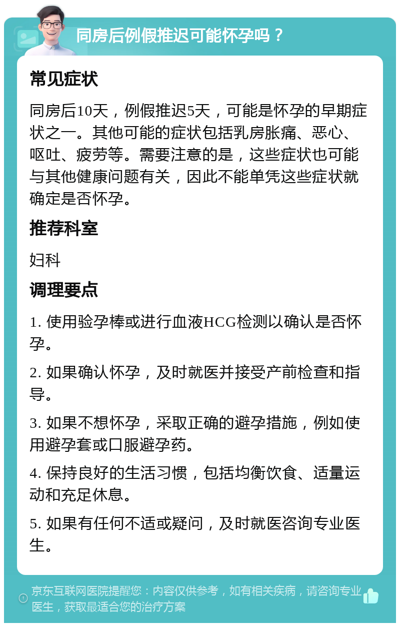 同房后例假推迟可能怀孕吗？ 常见症状 同房后10天，例假推迟5天，可能是怀孕的早期症状之一。其他可能的症状包括乳房胀痛、恶心、呕吐、疲劳等。需要注意的是，这些症状也可能与其他健康问题有关，因此不能单凭这些症状就确定是否怀孕。 推荐科室 妇科 调理要点 1. 使用验孕棒或进行血液HCG检测以确认是否怀孕。 2. 如果确认怀孕，及时就医并接受产前检查和指导。 3. 如果不想怀孕，采取正确的避孕措施，例如使用避孕套或口服避孕药。 4. 保持良好的生活习惯，包括均衡饮食、适量运动和充足休息。 5. 如果有任何不适或疑问，及时就医咨询专业医生。