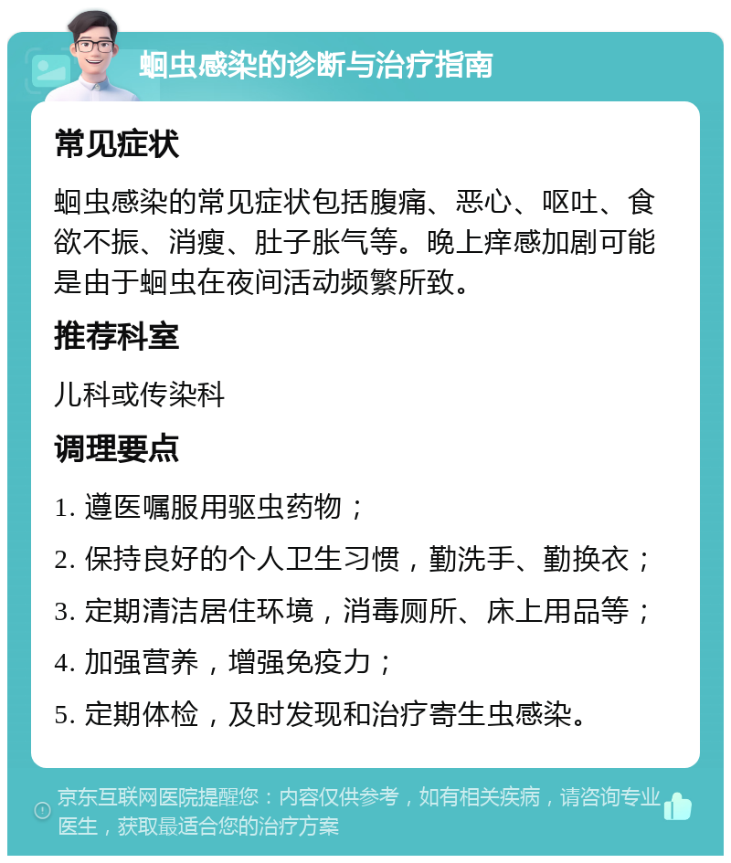 蛔虫感染的诊断与治疗指南 常见症状 蛔虫感染的常见症状包括腹痛、恶心、呕吐、食欲不振、消瘦、肚子胀气等。晚上痒感加剧可能是由于蛔虫在夜间活动频繁所致。 推荐科室 儿科或传染科 调理要点 1. 遵医嘱服用驱虫药物； 2. 保持良好的个人卫生习惯，勤洗手、勤换衣； 3. 定期清洁居住环境，消毒厕所、床上用品等； 4. 加强营养，增强免疫力； 5. 定期体检，及时发现和治疗寄生虫感染。