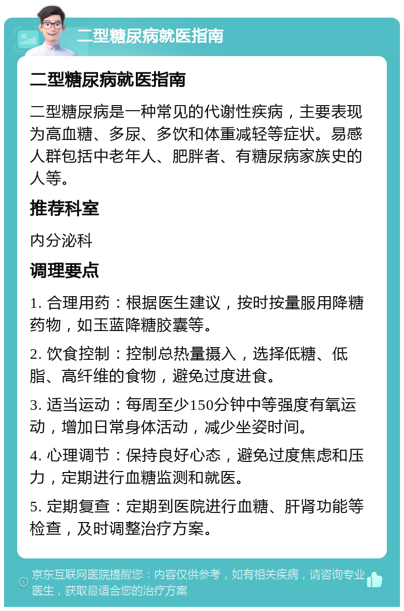 二型糖尿病就医指南 二型糖尿病就医指南 二型糖尿病是一种常见的代谢性疾病，主要表现为高血糖、多尿、多饮和体重减轻等症状。易感人群包括中老年人、肥胖者、有糖尿病家族史的人等。 推荐科室 内分泌科 调理要点 1. 合理用药：根据医生建议，按时按量服用降糖药物，如玉蓝降糖胶囊等。 2. 饮食控制：控制总热量摄入，选择低糖、低脂、高纤维的食物，避免过度进食。 3. 适当运动：每周至少150分钟中等强度有氧运动，增加日常身体活动，减少坐姿时间。 4. 心理调节：保持良好心态，避免过度焦虑和压力，定期进行血糖监测和就医。 5. 定期复查：定期到医院进行血糖、肝肾功能等检查，及时调整治疗方案。