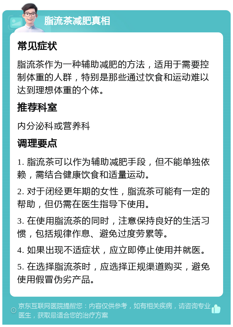 脂流茶减肥真相 常见症状 脂流茶作为一种辅助减肥的方法，适用于需要控制体重的人群，特别是那些通过饮食和运动难以达到理想体重的个体。 推荐科室 内分泌科或营养科 调理要点 1. 脂流茶可以作为辅助减肥手段，但不能单独依赖，需结合健康饮食和适量运动。 2. 对于闭经更年期的女性，脂流茶可能有一定的帮助，但仍需在医生指导下使用。 3. 在使用脂流茶的同时，注意保持良好的生活习惯，包括规律作息、避免过度劳累等。 4. 如果出现不适症状，应立即停止使用并就医。 5. 在选择脂流茶时，应选择正规渠道购买，避免使用假冒伪劣产品。