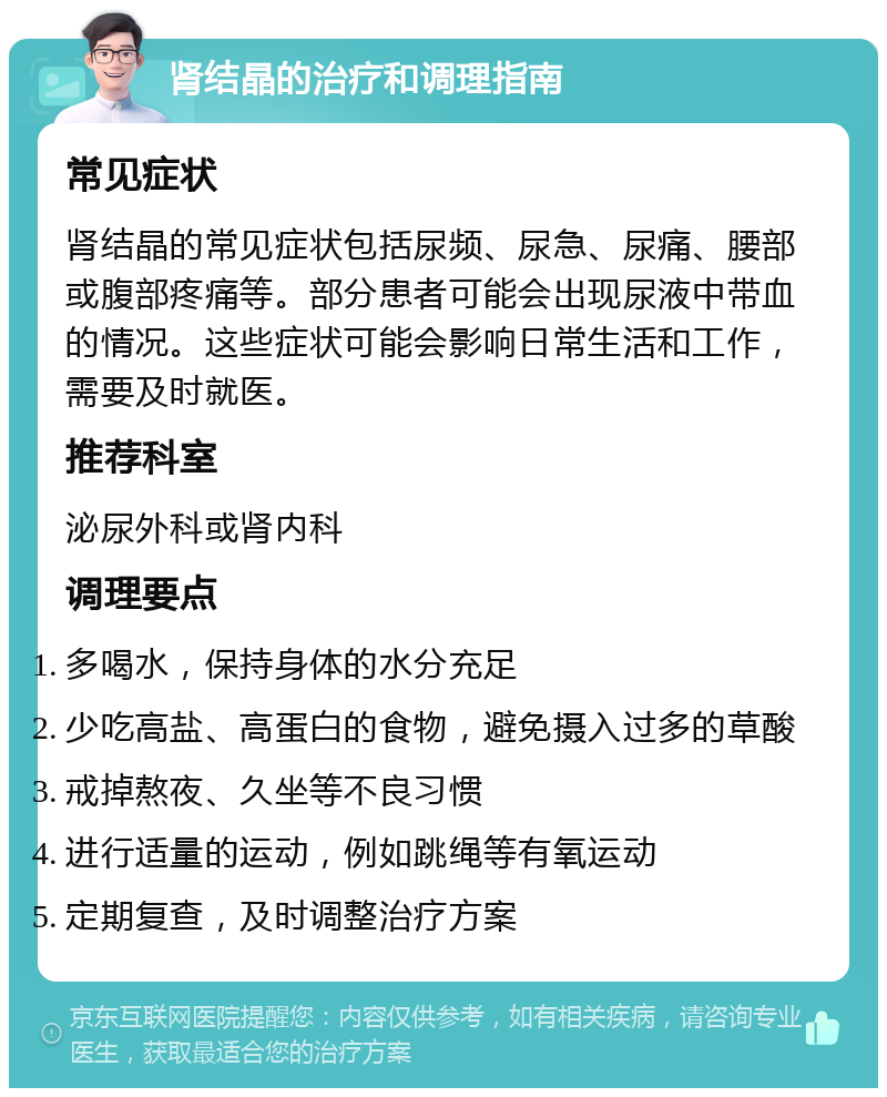 肾结晶的治疗和调理指南 常见症状 肾结晶的常见症状包括尿频、尿急、尿痛、腰部或腹部疼痛等。部分患者可能会出现尿液中带血的情况。这些症状可能会影响日常生活和工作，需要及时就医。 推荐科室 泌尿外科或肾内科 调理要点 多喝水，保持身体的水分充足 少吃高盐、高蛋白的食物，避免摄入过多的草酸 戒掉熬夜、久坐等不良习惯 进行适量的运动，例如跳绳等有氧运动 定期复查，及时调整治疗方案