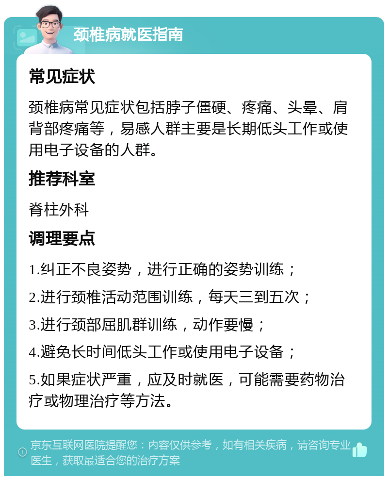 颈椎病就医指南 常见症状 颈椎病常见症状包括脖子僵硬、疼痛、头晕、肩背部疼痛等，易感人群主要是长期低头工作或使用电子设备的人群。 推荐科室 脊柱外科 调理要点 1.纠正不良姿势，进行正确的姿势训练； 2.进行颈椎活动范围训练，每天三到五次； 3.进行颈部屈肌群训练，动作要慢； 4.避免长时间低头工作或使用电子设备； 5.如果症状严重，应及时就医，可能需要药物治疗或物理治疗等方法。