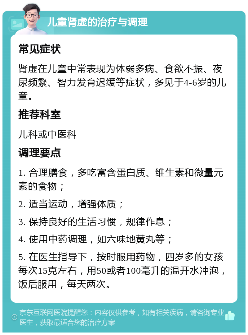 儿童肾虚的治疗与调理 常见症状 肾虚在儿童中常表现为体弱多病、食欲不振、夜尿频繁、智力发育迟缓等症状，多见于4-6岁的儿童。 推荐科室 儿科或中医科 调理要点 1. 合理膳食，多吃富含蛋白质、维生素和微量元素的食物； 2. 适当运动，增强体质； 3. 保持良好的生活习惯，规律作息； 4. 使用中药调理，如六味地黄丸等； 5. 在医生指导下，按时服用药物，四岁多的女孩每次15克左右，用50或者100毫升的温开水冲泡，饭后服用，每天两次。