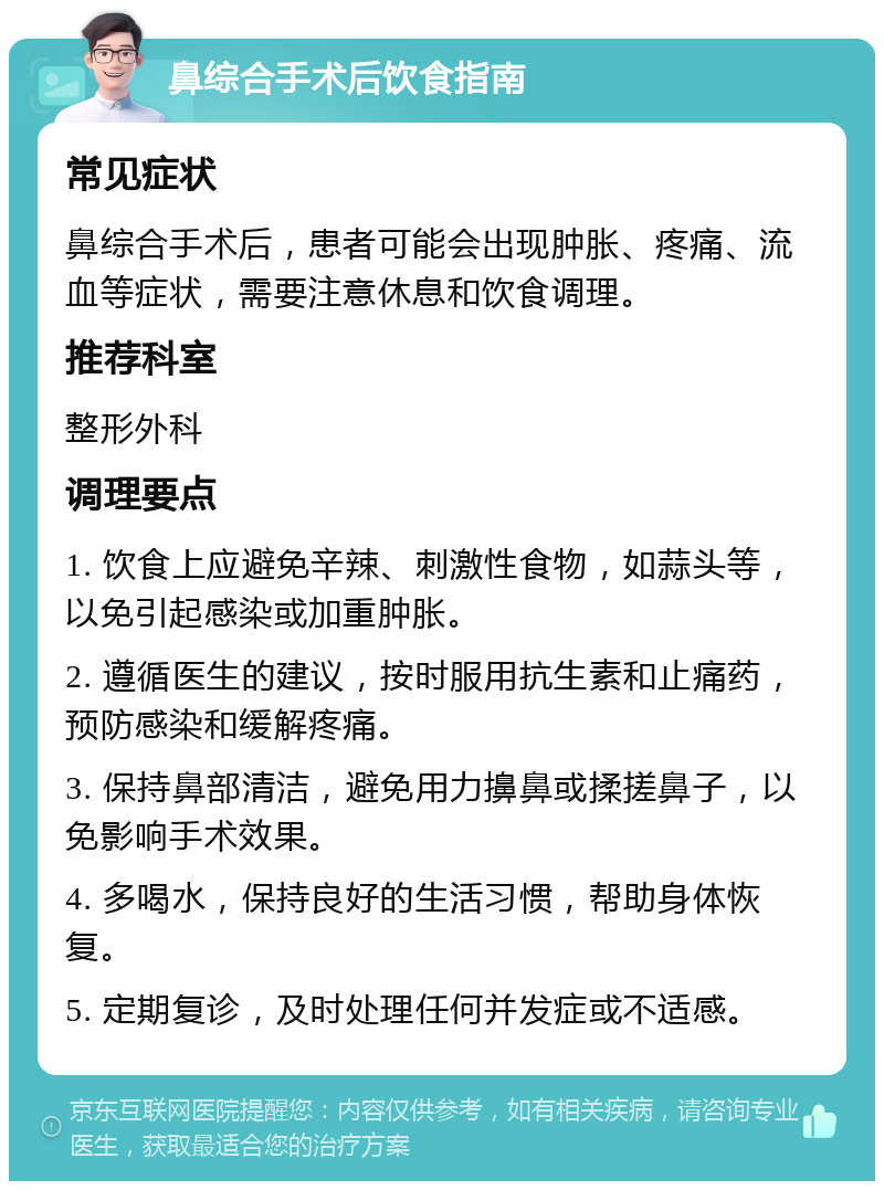 鼻综合手术后饮食指南 常见症状 鼻综合手术后，患者可能会出现肿胀、疼痛、流血等症状，需要注意休息和饮食调理。 推荐科室 整形外科 调理要点 1. 饮食上应避免辛辣、刺激性食物，如蒜头等，以免引起感染或加重肿胀。 2. 遵循医生的建议，按时服用抗生素和止痛药，预防感染和缓解疼痛。 3. 保持鼻部清洁，避免用力擤鼻或揉搓鼻子，以免影响手术效果。 4. 多喝水，保持良好的生活习惯，帮助身体恢复。 5. 定期复诊，及时处理任何并发症或不适感。