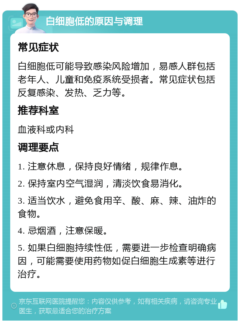 白细胞低的原因与调理 常见症状 白细胞低可能导致感染风险增加，易感人群包括老年人、儿童和免疫系统受损者。常见症状包括反复感染、发热、乏力等。 推荐科室 血液科或内科 调理要点 1. 注意休息，保持良好情绪，规律作息。 2. 保持室内空气湿润，清淡饮食易消化。 3. 适当饮水，避免食用辛、酸、麻、辣、油炸的食物。 4. 忌烟酒，注意保暖。 5. 如果白细胞持续性低，需要进一步检查明确病因，可能需要使用药物如促白细胞生成素等进行治疗。