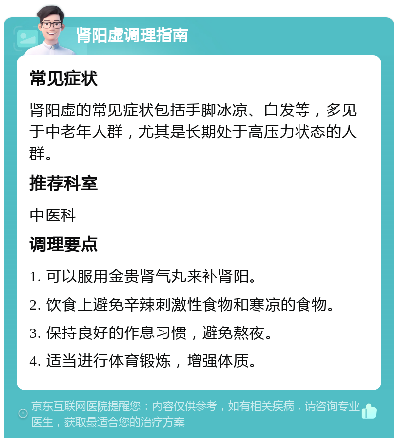 肾阳虚调理指南 常见症状 肾阳虚的常见症状包括手脚冰凉、白发等，多见于中老年人群，尤其是长期处于高压力状态的人群。 推荐科室 中医科 调理要点 1. 可以服用金贵肾气丸来补肾阳。 2. 饮食上避免辛辣刺激性食物和寒凉的食物。 3. 保持良好的作息习惯，避免熬夜。 4. 适当进行体育锻炼，增强体质。