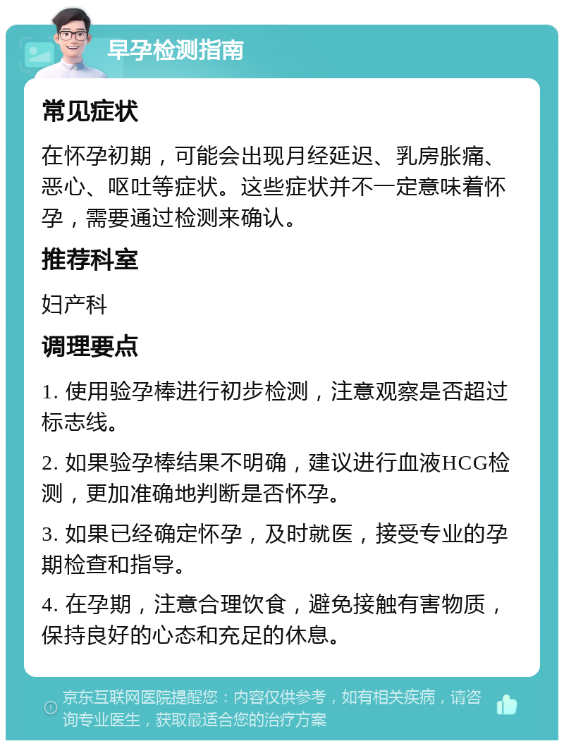 早孕检测指南 常见症状 在怀孕初期，可能会出现月经延迟、乳房胀痛、恶心、呕吐等症状。这些症状并不一定意味着怀孕，需要通过检测来确认。 推荐科室 妇产科 调理要点 1. 使用验孕棒进行初步检测，注意观察是否超过标志线。 2. 如果验孕棒结果不明确，建议进行血液HCG检测，更加准确地判断是否怀孕。 3. 如果已经确定怀孕，及时就医，接受专业的孕期检查和指导。 4. 在孕期，注意合理饮食，避免接触有害物质，保持良好的心态和充足的休息。