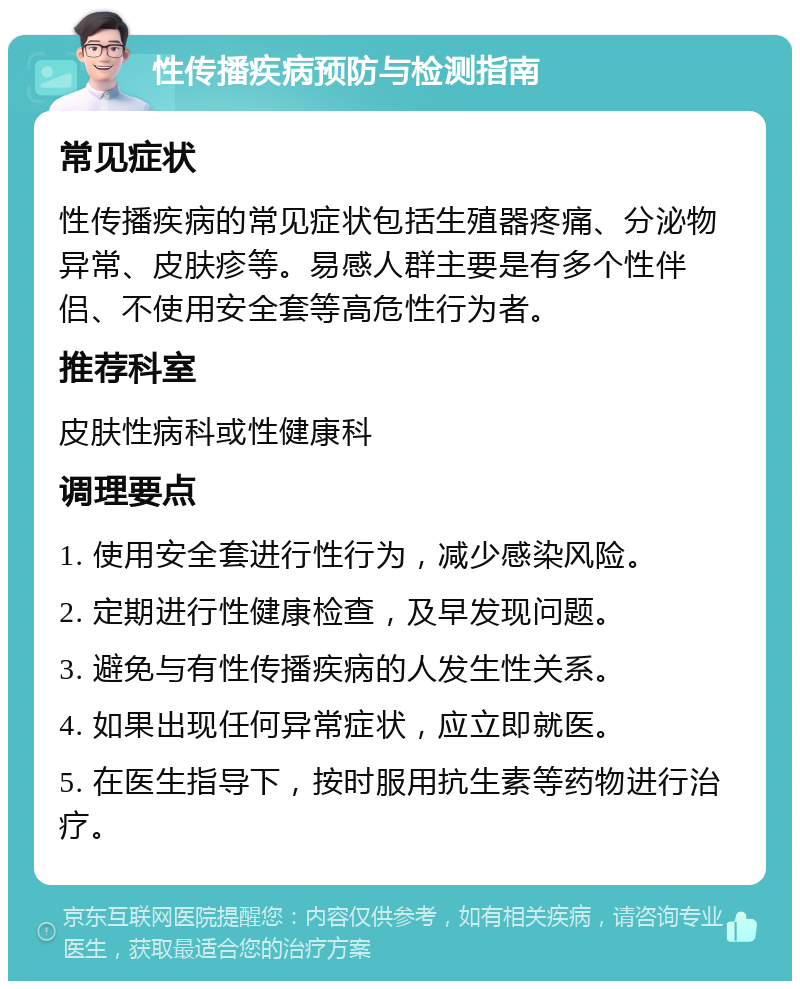 性传播疾病预防与检测指南 常见症状 性传播疾病的常见症状包括生殖器疼痛、分泌物异常、皮肤疹等。易感人群主要是有多个性伴侣、不使用安全套等高危性行为者。 推荐科室 皮肤性病科或性健康科 调理要点 1. 使用安全套进行性行为，减少感染风险。 2. 定期进行性健康检查，及早发现问题。 3. 避免与有性传播疾病的人发生性关系。 4. 如果出现任何异常症状，应立即就医。 5. 在医生指导下，按时服用抗生素等药物进行治疗。