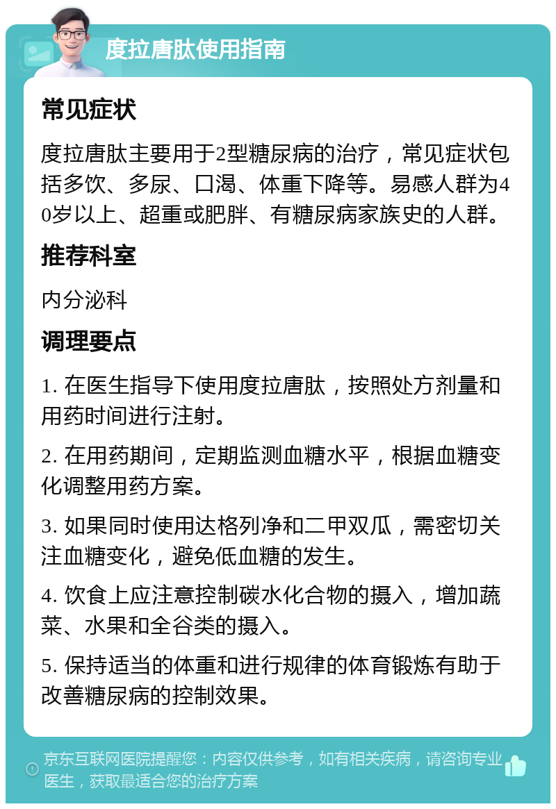 度拉唐肽使用指南 常见症状 度拉唐肽主要用于2型糖尿病的治疗，常见症状包括多饮、多尿、口渴、体重下降等。易感人群为40岁以上、超重或肥胖、有糖尿病家族史的人群。 推荐科室 内分泌科 调理要点 1. 在医生指导下使用度拉唐肽，按照处方剂量和用药时间进行注射。 2. 在用药期间，定期监测血糖水平，根据血糖变化调整用药方案。 3. 如果同时使用达格列净和二甲双瓜，需密切关注血糖变化，避免低血糖的发生。 4. 饮食上应注意控制碳水化合物的摄入，增加蔬菜、水果和全谷类的摄入。 5. 保持适当的体重和进行规律的体育锻炼有助于改善糖尿病的控制效果。