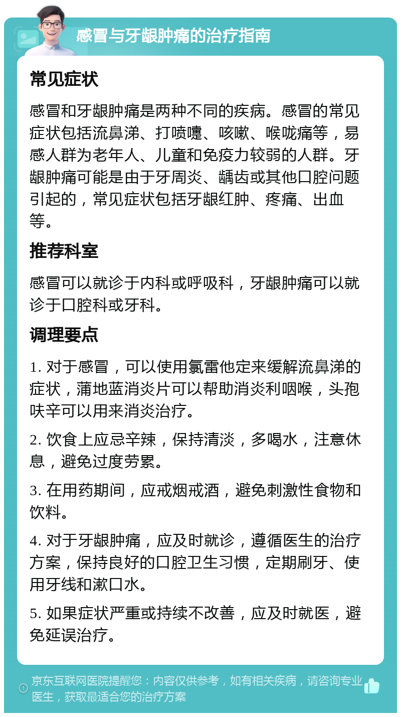 感冒与牙龈肿痛的治疗指南 常见症状 感冒和牙龈肿痛是两种不同的疾病。感冒的常见症状包括流鼻涕、打喷嚏、咳嗽、喉咙痛等，易感人群为老年人、儿童和免疫力较弱的人群。牙龈肿痛可能是由于牙周炎、龋齿或其他口腔问题引起的，常见症状包括牙龈红肿、疼痛、出血等。 推荐科室 感冒可以就诊于内科或呼吸科，牙龈肿痛可以就诊于口腔科或牙科。 调理要点 1. 对于感冒，可以使用氯雷他定来缓解流鼻涕的症状，蒲地蓝消炎片可以帮助消炎利咽喉，头孢呋辛可以用来消炎治疗。 2. 饮食上应忌辛辣，保持清淡，多喝水，注意休息，避免过度劳累。 3. 在用药期间，应戒烟戒酒，避免刺激性食物和饮料。 4. 对于牙龈肿痛，应及时就诊，遵循医生的治疗方案，保持良好的口腔卫生习惯，定期刷牙、使用牙线和漱口水。 5. 如果症状严重或持续不改善，应及时就医，避免延误治疗。