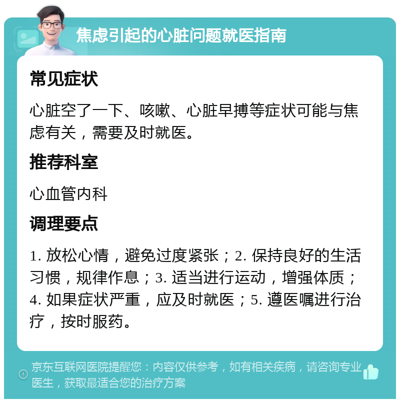 焦虑引起的心脏问题就医指南 常见症状 心脏空了一下、咳嗽、心脏早搏等症状可能与焦虑有关，需要及时就医。 推荐科室 心血管内科 调理要点 1. 放松心情，避免过度紧张；2. 保持良好的生活习惯，规律作息；3. 适当进行运动，增强体质；4. 如果症状严重，应及时就医；5. 遵医嘱进行治疗，按时服药。