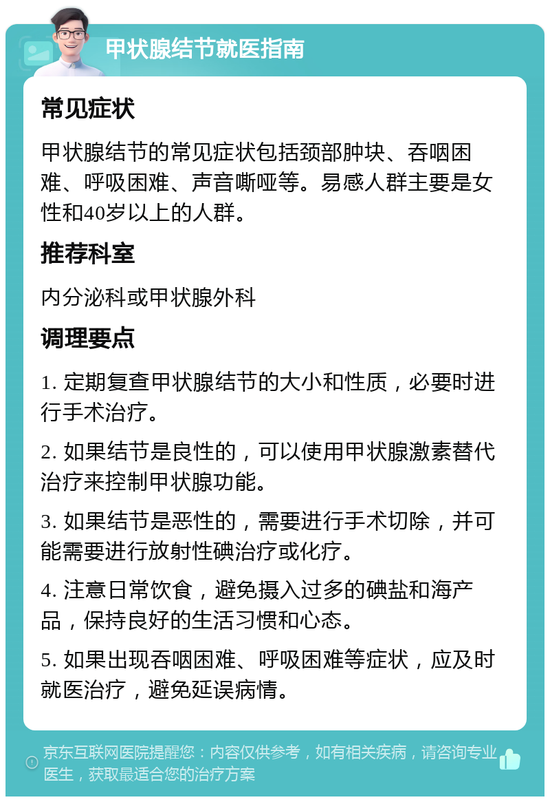 甲状腺结节就医指南 常见症状 甲状腺结节的常见症状包括颈部肿块、吞咽困难、呼吸困难、声音嘶哑等。易感人群主要是女性和40岁以上的人群。 推荐科室 内分泌科或甲状腺外科 调理要点 1. 定期复查甲状腺结节的大小和性质，必要时进行手术治疗。 2. 如果结节是良性的，可以使用甲状腺激素替代治疗来控制甲状腺功能。 3. 如果结节是恶性的，需要进行手术切除，并可能需要进行放射性碘治疗或化疗。 4. 注意日常饮食，避免摄入过多的碘盐和海产品，保持良好的生活习惯和心态。 5. 如果出现吞咽困难、呼吸困难等症状，应及时就医治疗，避免延误病情。