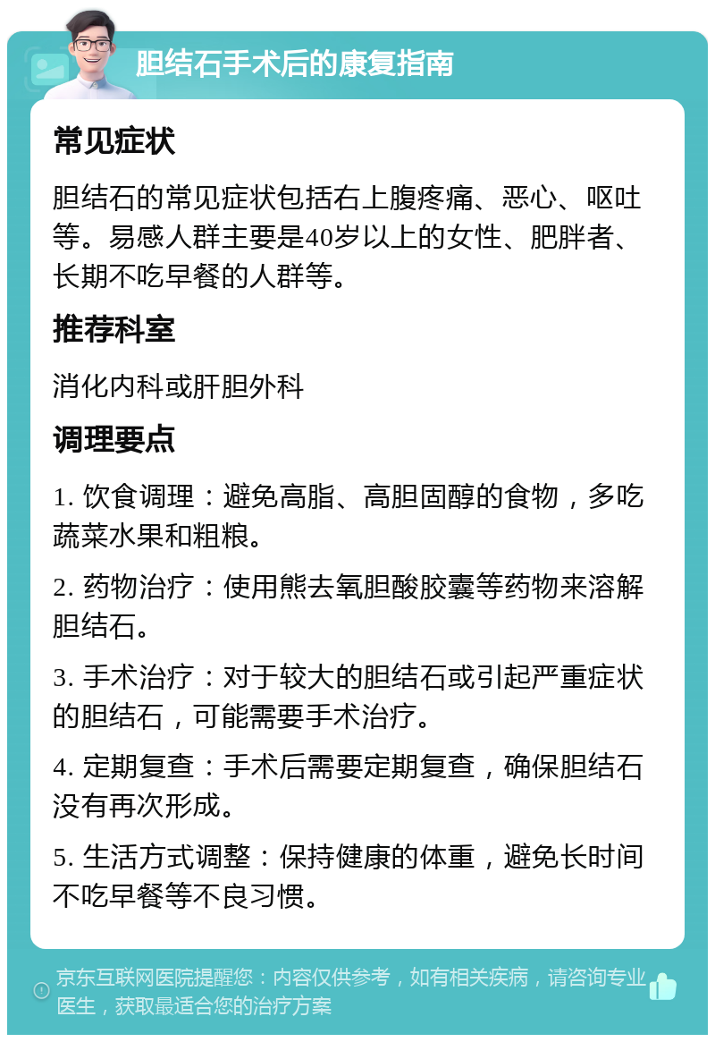 胆结石手术后的康复指南 常见症状 胆结石的常见症状包括右上腹疼痛、恶心、呕吐等。易感人群主要是40岁以上的女性、肥胖者、长期不吃早餐的人群等。 推荐科室 消化内科或肝胆外科 调理要点 1. 饮食调理：避免高脂、高胆固醇的食物，多吃蔬菜水果和粗粮。 2. 药物治疗：使用熊去氧胆酸胶囊等药物来溶解胆结石。 3. 手术治疗：对于较大的胆结石或引起严重症状的胆结石，可能需要手术治疗。 4. 定期复查：手术后需要定期复查，确保胆结石没有再次形成。 5. 生活方式调整：保持健康的体重，避免长时间不吃早餐等不良习惯。