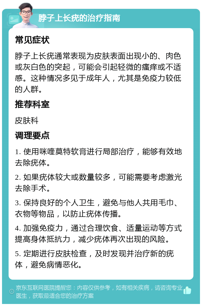 脖子上长疣的治疗指南 常见症状 脖子上长疣通常表现为皮肤表面出现小的、肉色或灰白色的突起，可能会引起轻微的瘙痒或不适感。这种情况多见于成年人，尤其是免疫力较低的人群。 推荐科室 皮肤科 调理要点 1. 使用咪喹莫特软膏进行局部治疗，能够有效地去除疣体。 2. 如果疣体较大或数量较多，可能需要考虑激光去除手术。 3. 保持良好的个人卫生，避免与他人共用毛巾、衣物等物品，以防止疣体传播。 4. 加强免疫力，通过合理饮食、适量运动等方式提高身体抵抗力，减少疣体再次出现的风险。 5. 定期进行皮肤检查，及时发现并治疗新的疣体，避免病情恶化。