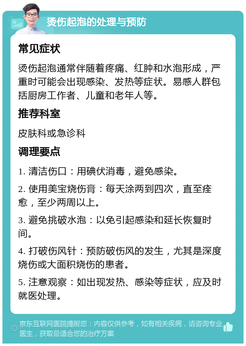 烫伤起泡的处理与预防 常见症状 烫伤起泡通常伴随着疼痛、红肿和水泡形成，严重时可能会出现感染、发热等症状。易感人群包括厨房工作者、儿童和老年人等。 推荐科室 皮肤科或急诊科 调理要点 1. 清洁伤口：用碘伏消毒，避免感染。 2. 使用美宝烧伤膏：每天涂两到四次，直至痊愈，至少两周以上。 3. 避免挑破水泡：以免引起感染和延长恢复时间。 4. 打破伤风针：预防破伤风的发生，尤其是深度烧伤或大面积烧伤的患者。 5. 注意观察：如出现发热、感染等症状，应及时就医处理。