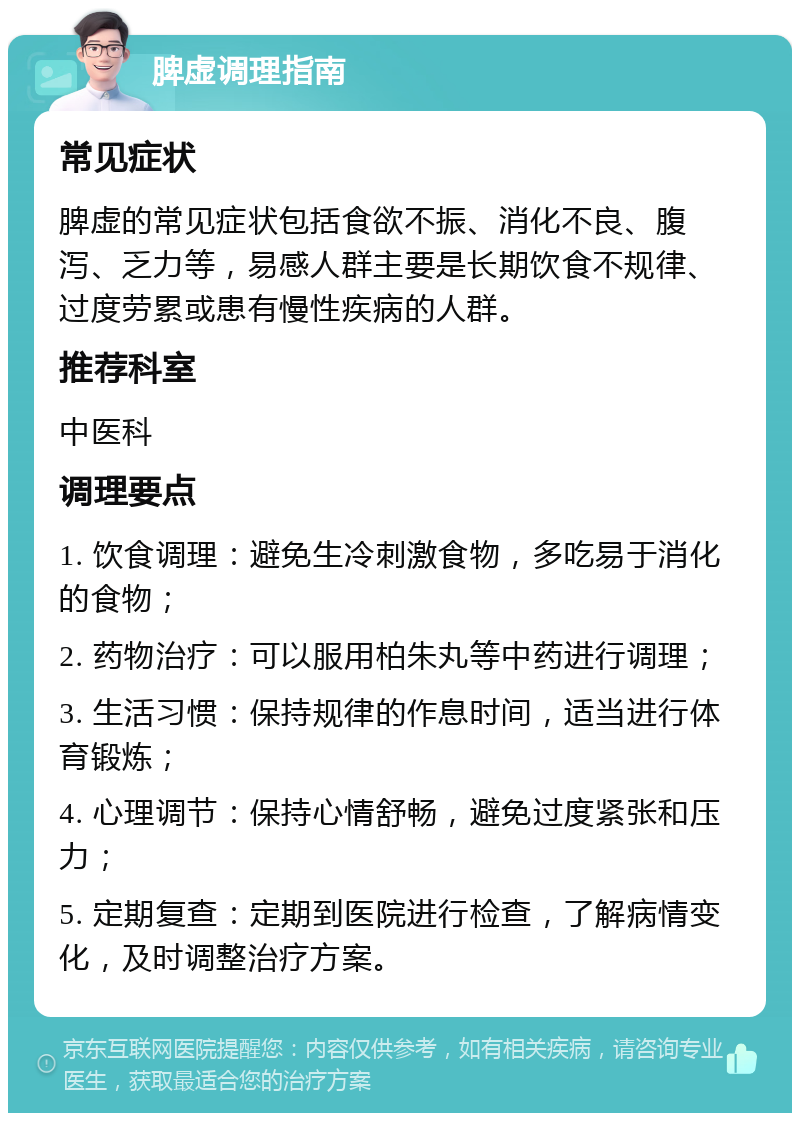 脾虚调理指南 常见症状 脾虚的常见症状包括食欲不振、消化不良、腹泻、乏力等，易感人群主要是长期饮食不规律、过度劳累或患有慢性疾病的人群。 推荐科室 中医科 调理要点 1. 饮食调理：避免生冷刺激食物，多吃易于消化的食物； 2. 药物治疗：可以服用柏朱丸等中药进行调理； 3. 生活习惯：保持规律的作息时间，适当进行体育锻炼； 4. 心理调节：保持心情舒畅，避免过度紧张和压力； 5. 定期复查：定期到医院进行检查，了解病情变化，及时调整治疗方案。