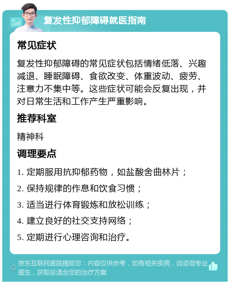 复发性抑郁障碍就医指南 常见症状 复发性抑郁障碍的常见症状包括情绪低落、兴趣减退、睡眠障碍、食欲改变、体重波动、疲劳、注意力不集中等。这些症状可能会反复出现，并对日常生活和工作产生严重影响。 推荐科室 精神科 调理要点 1. 定期服用抗抑郁药物，如盐酸舍曲林片； 2. 保持规律的作息和饮食习惯； 3. 适当进行体育锻炼和放松训练； 4. 建立良好的社交支持网络； 5. 定期进行心理咨询和治疗。