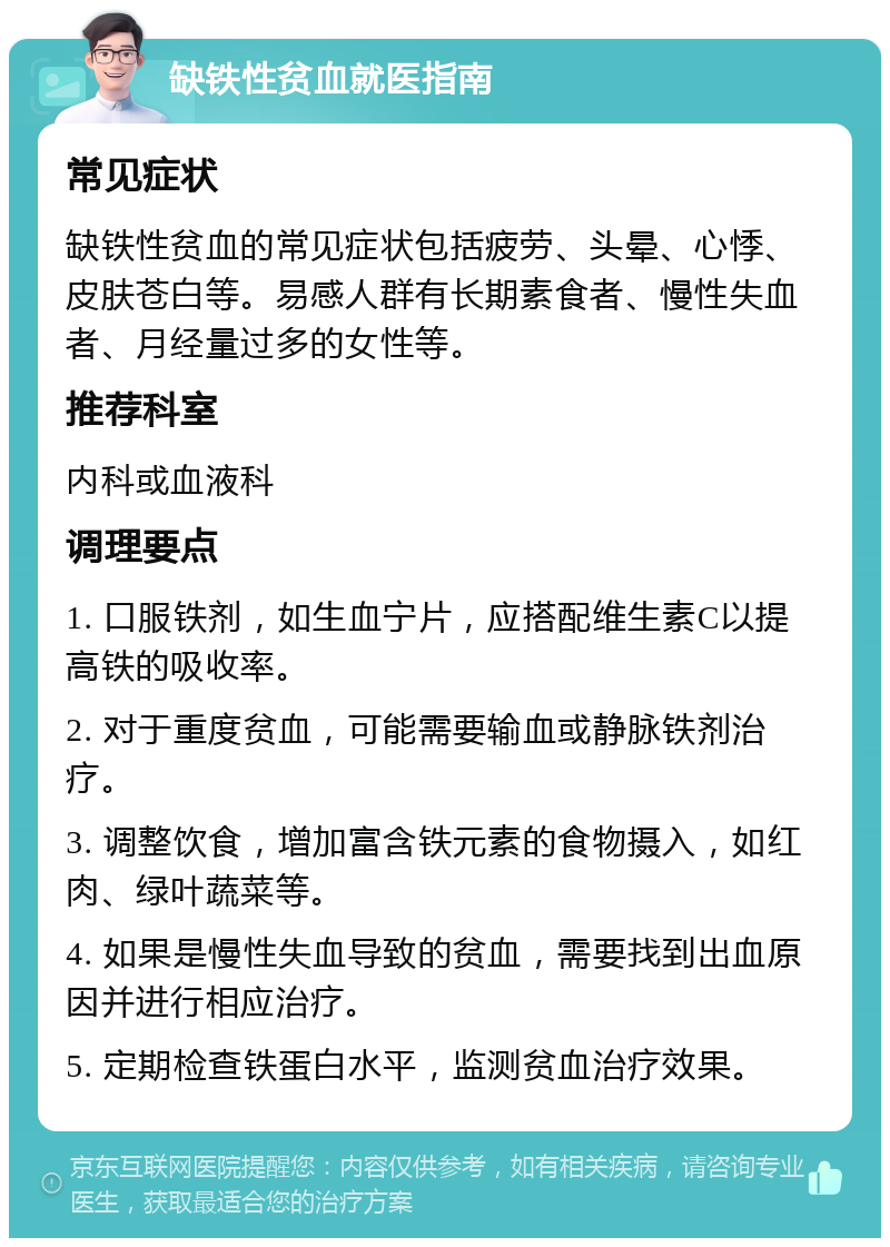 缺铁性贫血就医指南 常见症状 缺铁性贫血的常见症状包括疲劳、头晕、心悸、皮肤苍白等。易感人群有长期素食者、慢性失血者、月经量过多的女性等。 推荐科室 内科或血液科 调理要点 1. 口服铁剂，如生血宁片，应搭配维生素C以提高铁的吸收率。 2. 对于重度贫血，可能需要输血或静脉铁剂治疗。 3. 调整饮食，增加富含铁元素的食物摄入，如红肉、绿叶蔬菜等。 4. 如果是慢性失血导致的贫血，需要找到出血原因并进行相应治疗。 5. 定期检查铁蛋白水平，监测贫血治疗效果。