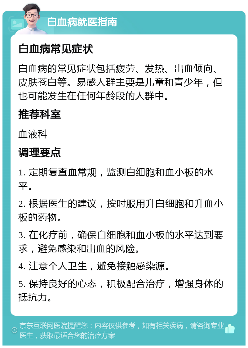 白血病就医指南 白血病常见症状 白血病的常见症状包括疲劳、发热、出血倾向、皮肤苍白等。易感人群主要是儿童和青少年，但也可能发生在任何年龄段的人群中。 推荐科室 血液科 调理要点 1. 定期复查血常规，监测白细胞和血小板的水平。 2. 根据医生的建议，按时服用升白细胞和升血小板的药物。 3. 在化疗前，确保白细胞和血小板的水平达到要求，避免感染和出血的风险。 4. 注意个人卫生，避免接触感染源。 5. 保持良好的心态，积极配合治疗，增强身体的抵抗力。