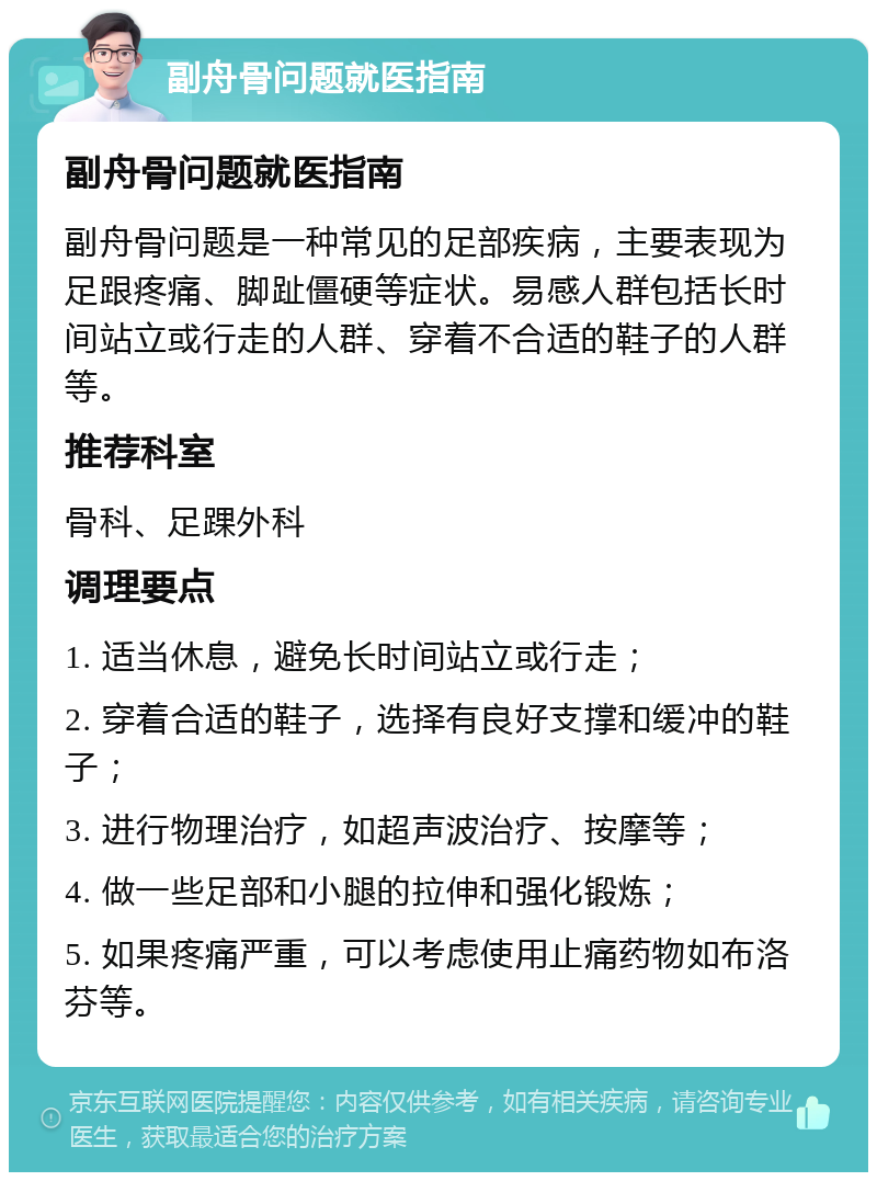 副舟骨问题就医指南 副舟骨问题就医指南 副舟骨问题是一种常见的足部疾病，主要表现为足跟疼痛、脚趾僵硬等症状。易感人群包括长时间站立或行走的人群、穿着不合适的鞋子的人群等。 推荐科室 骨科、足踝外科 调理要点 1. 适当休息，避免长时间站立或行走； 2. 穿着合适的鞋子，选择有良好支撑和缓冲的鞋子； 3. 进行物理治疗，如超声波治疗、按摩等； 4. 做一些足部和小腿的拉伸和强化锻炼； 5. 如果疼痛严重，可以考虑使用止痛药物如布洛芬等。