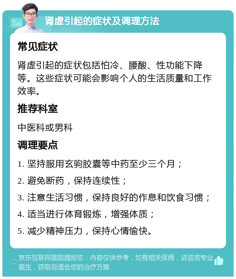 肾虚引起的症状及调理方法 常见症状 肾虚引起的症状包括怕冷、腰酸、性功能下降等。这些症状可能会影响个人的生活质量和工作效率。 推荐科室 中医科或男科 调理要点 1. 坚持服用玄驹胶囊等中药至少三个月； 2. 避免断药，保持连续性； 3. 注意生活习惯，保持良好的作息和饮食习惯； 4. 适当进行体育锻炼，增强体质； 5. 减少精神压力，保持心情愉快。