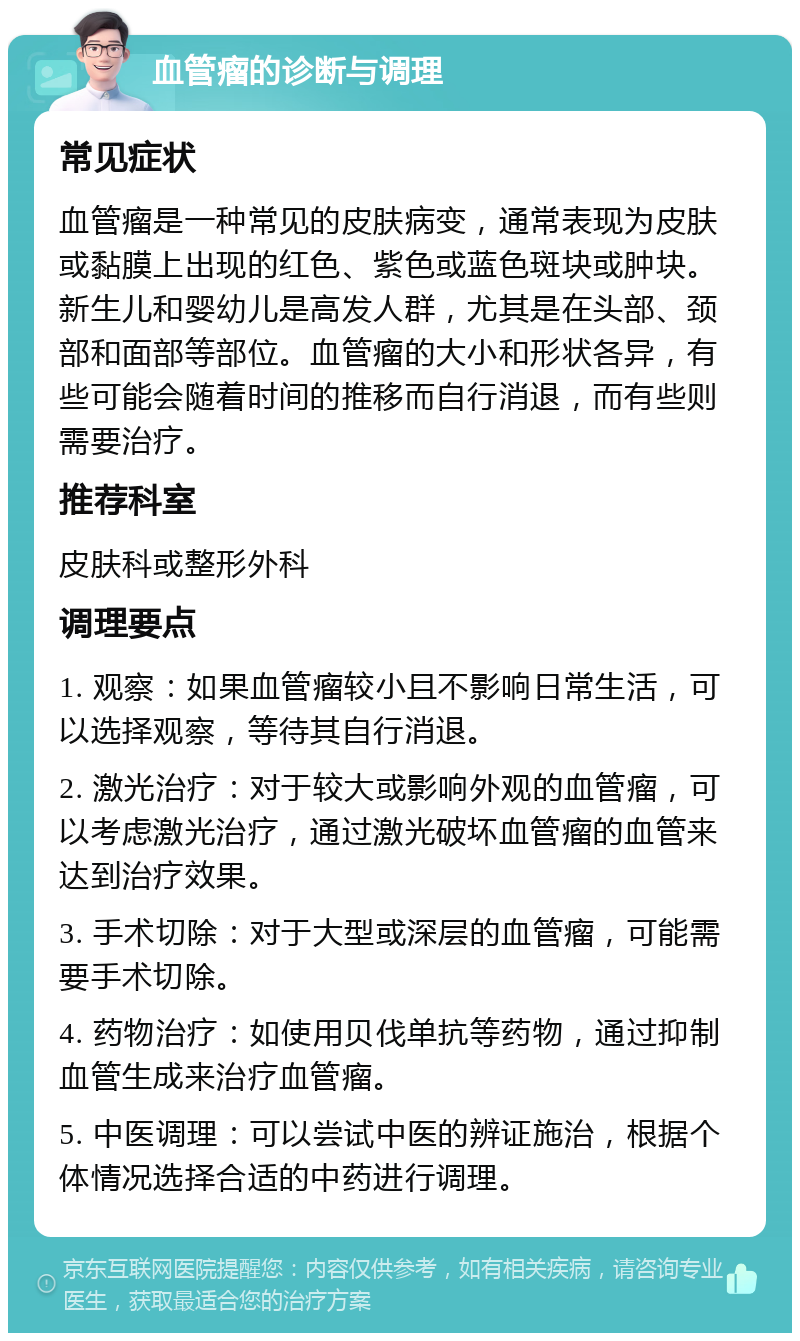 血管瘤的诊断与调理 常见症状 血管瘤是一种常见的皮肤病变，通常表现为皮肤或黏膜上出现的红色、紫色或蓝色斑块或肿块。新生儿和婴幼儿是高发人群，尤其是在头部、颈部和面部等部位。血管瘤的大小和形状各异，有些可能会随着时间的推移而自行消退，而有些则需要治疗。 推荐科室 皮肤科或整形外科 调理要点 1. 观察：如果血管瘤较小且不影响日常生活，可以选择观察，等待其自行消退。 2. 激光治疗：对于较大或影响外观的血管瘤，可以考虑激光治疗，通过激光破坏血管瘤的血管来达到治疗效果。 3. 手术切除：对于大型或深层的血管瘤，可能需要手术切除。 4. 药物治疗：如使用贝伐单抗等药物，通过抑制血管生成来治疗血管瘤。 5. 中医调理：可以尝试中医的辨证施治，根据个体情况选择合适的中药进行调理。