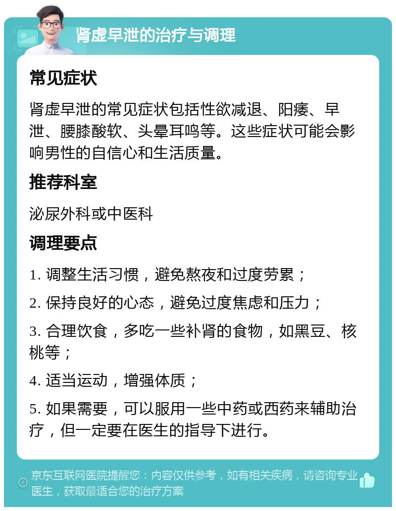 肾虚早泄的治疗与调理 常见症状 肾虚早泄的常见症状包括性欲减退、阳痿、早泄、腰膝酸软、头晕耳鸣等。这些症状可能会影响男性的自信心和生活质量。 推荐科室 泌尿外科或中医科 调理要点 1. 调整生活习惯，避免熬夜和过度劳累； 2. 保持良好的心态，避免过度焦虑和压力； 3. 合理饮食，多吃一些补肾的食物，如黑豆、核桃等； 4. 适当运动，增强体质； 5. 如果需要，可以服用一些中药或西药来辅助治疗，但一定要在医生的指导下进行。