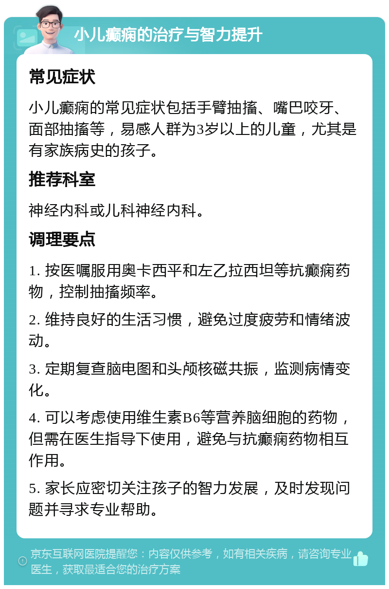 小儿癫痫的治疗与智力提升 常见症状 小儿癫痫的常见症状包括手臂抽搐、嘴巴咬牙、面部抽搐等，易感人群为3岁以上的儿童，尤其是有家族病史的孩子。 推荐科室 神经内科或儿科神经内科。 调理要点 1. 按医嘱服用奥卡西平和左乙拉西坦等抗癫痫药物，控制抽搐频率。 2. 维持良好的生活习惯，避免过度疲劳和情绪波动。 3. 定期复查脑电图和头颅核磁共振，监测病情变化。 4. 可以考虑使用维生素B6等营养脑细胞的药物，但需在医生指导下使用，避免与抗癫痫药物相互作用。 5. 家长应密切关注孩子的智力发展，及时发现问题并寻求专业帮助。