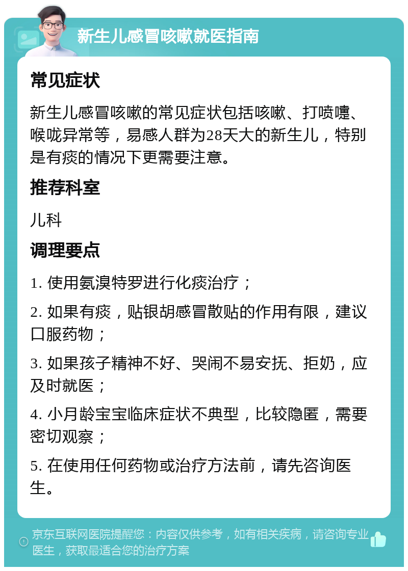 新生儿感冒咳嗽就医指南 常见症状 新生儿感冒咳嗽的常见症状包括咳嗽、打喷嚏、喉咙异常等，易感人群为28天大的新生儿，特别是有痰的情况下更需要注意。 推荐科室 儿科 调理要点 1. 使用氨溴特罗进行化痰治疗； 2. 如果有痰，贴银胡感冒散贴的作用有限，建议口服药物； 3. 如果孩子精神不好、哭闹不易安抚、拒奶，应及时就医； 4. 小月龄宝宝临床症状不典型，比较隐匿，需要密切观察； 5. 在使用任何药物或治疗方法前，请先咨询医生。