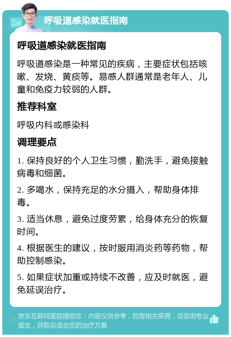 呼吸道感染就医指南 呼吸道感染就医指南 呼吸道感染是一种常见的疾病，主要症状包括咳嗽、发烧、黄痰等。易感人群通常是老年人、儿童和免疫力较弱的人群。 推荐科室 呼吸内科或感染科 调理要点 1. 保持良好的个人卫生习惯，勤洗手，避免接触病毒和细菌。 2. 多喝水，保持充足的水分摄入，帮助身体排毒。 3. 适当休息，避免过度劳累，给身体充分的恢复时间。 4. 根据医生的建议，按时服用消炎药等药物，帮助控制感染。 5. 如果症状加重或持续不改善，应及时就医，避免延误治疗。