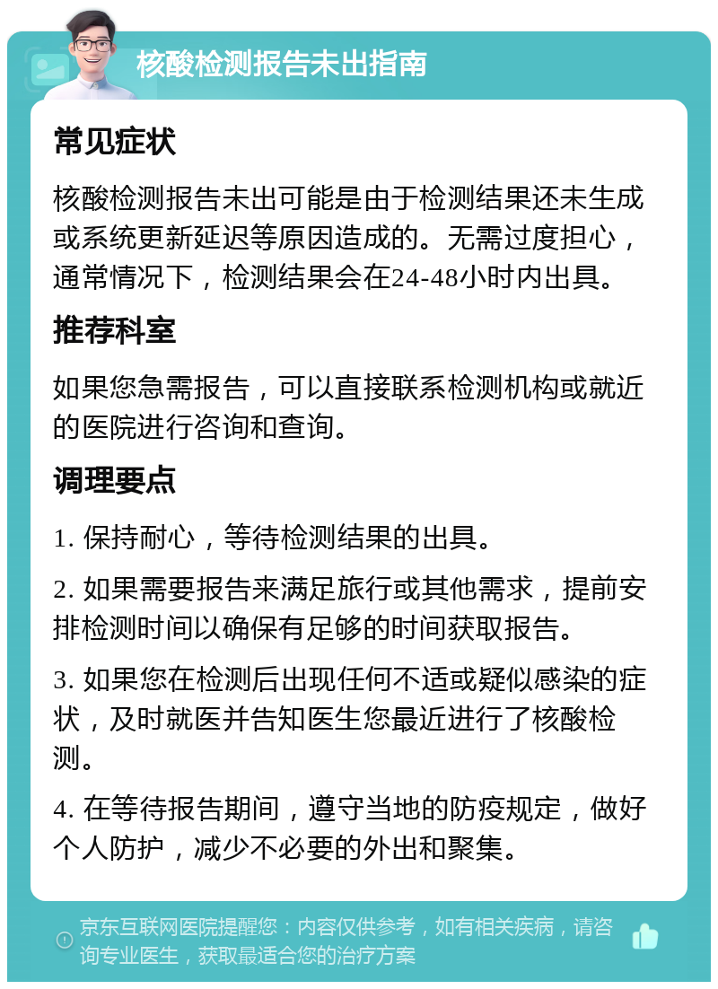 核酸检测报告未出指南 常见症状 核酸检测报告未出可能是由于检测结果还未生成或系统更新延迟等原因造成的。无需过度担心，通常情况下，检测结果会在24-48小时内出具。 推荐科室 如果您急需报告，可以直接联系检测机构或就近的医院进行咨询和查询。 调理要点 1. 保持耐心，等待检测结果的出具。 2. 如果需要报告来满足旅行或其他需求，提前安排检测时间以确保有足够的时间获取报告。 3. 如果您在检测后出现任何不适或疑似感染的症状，及时就医并告知医生您最近进行了核酸检测。 4. 在等待报告期间，遵守当地的防疫规定，做好个人防护，减少不必要的外出和聚集。