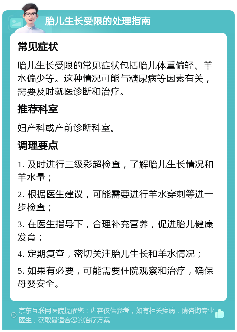 胎儿生长受限的处理指南 常见症状 胎儿生长受限的常见症状包括胎儿体重偏轻、羊水偏少等。这种情况可能与糖尿病等因素有关，需要及时就医诊断和治疗。 推荐科室 妇产科或产前诊断科室。 调理要点 1. 及时进行三级彩超检查，了解胎儿生长情况和羊水量； 2. 根据医生建议，可能需要进行羊水穿刺等进一步检查； 3. 在医生指导下，合理补充营养，促进胎儿健康发育； 4. 定期复查，密切关注胎儿生长和羊水情况； 5. 如果有必要，可能需要住院观察和治疗，确保母婴安全。