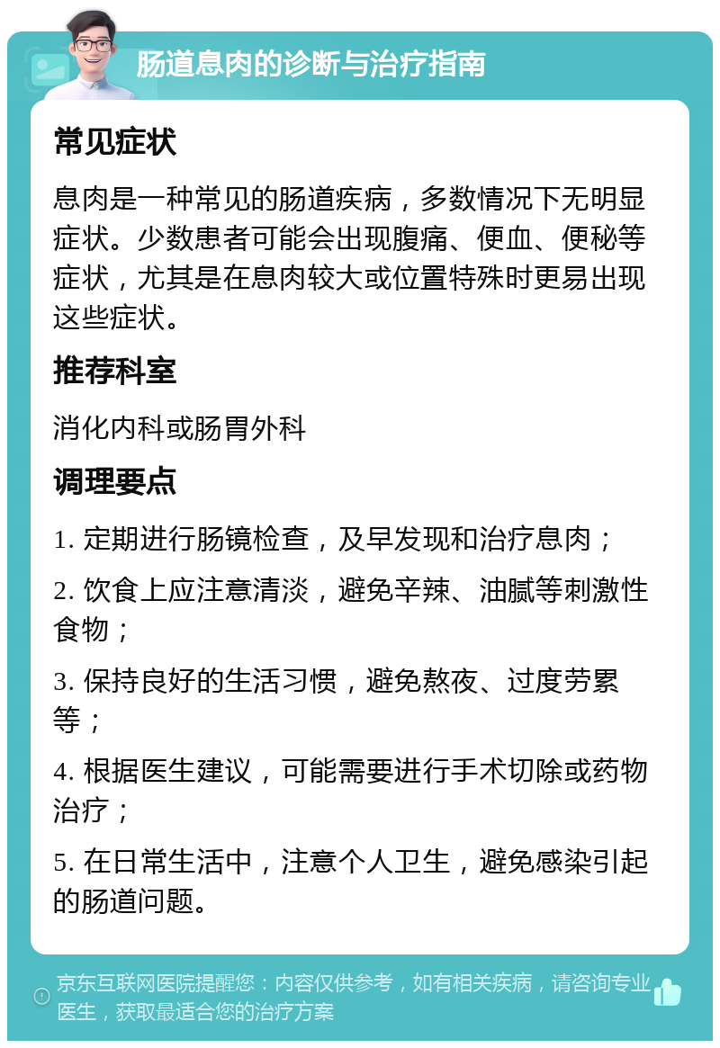 肠道息肉的诊断与治疗指南 常见症状 息肉是一种常见的肠道疾病，多数情况下无明显症状。少数患者可能会出现腹痛、便血、便秘等症状，尤其是在息肉较大或位置特殊时更易出现这些症状。 推荐科室 消化内科或肠胃外科 调理要点 1. 定期进行肠镜检查，及早发现和治疗息肉； 2. 饮食上应注意清淡，避免辛辣、油腻等刺激性食物； 3. 保持良好的生活习惯，避免熬夜、过度劳累等； 4. 根据医生建议，可能需要进行手术切除或药物治疗； 5. 在日常生活中，注意个人卫生，避免感染引起的肠道问题。