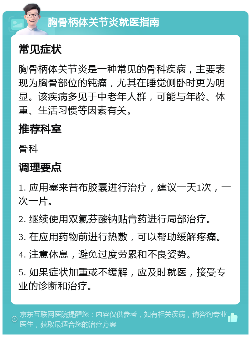 胸骨柄体关节炎就医指南 常见症状 胸骨柄体关节炎是一种常见的骨科疾病，主要表现为胸骨部位的钝痛，尤其在睡觉侧卧时更为明显。该疾病多见于中老年人群，可能与年龄、体重、生活习惯等因素有关。 推荐科室 骨科 调理要点 1. 应用塞来昔布胶囊进行治疗，建议一天1次，一次一片。 2. 继续使用双氯芬酸钠贴膏药进行局部治疗。 3. 在应用药物前进行热敷，可以帮助缓解疼痛。 4. 注意休息，避免过度劳累和不良姿势。 5. 如果症状加重或不缓解，应及时就医，接受专业的诊断和治疗。