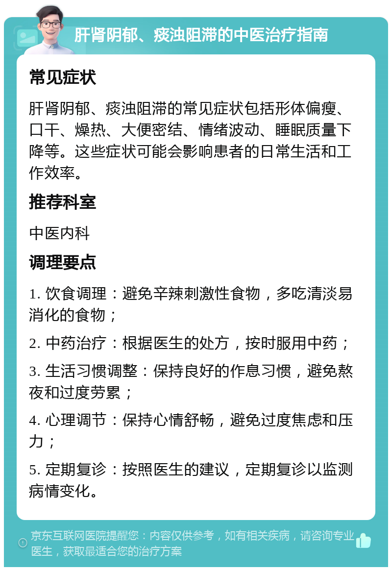 肝肾阴郁、痰浊阻滞的中医治疗指南 常见症状 肝肾阴郁、痰浊阻滞的常见症状包括形体偏瘦、口干、燥热、大便密结、情绪波动、睡眠质量下降等。这些症状可能会影响患者的日常生活和工作效率。 推荐科室 中医内科 调理要点 1. 饮食调理：避免辛辣刺激性食物，多吃清淡易消化的食物； 2. 中药治疗：根据医生的处方，按时服用中药； 3. 生活习惯调整：保持良好的作息习惯，避免熬夜和过度劳累； 4. 心理调节：保持心情舒畅，避免过度焦虑和压力； 5. 定期复诊：按照医生的建议，定期复诊以监测病情变化。