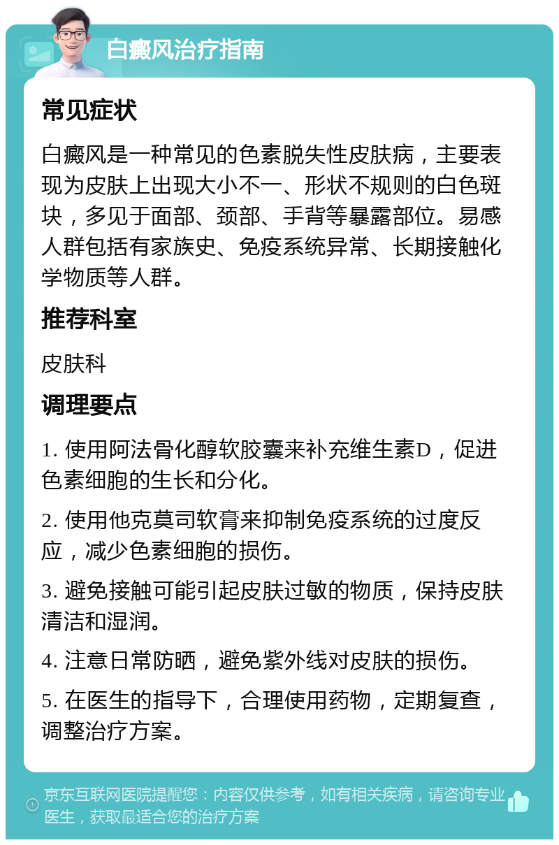 白癜风治疗指南 常见症状 白癜风是一种常见的色素脱失性皮肤病，主要表现为皮肤上出现大小不一、形状不规则的白色斑块，多见于面部、颈部、手背等暴露部位。易感人群包括有家族史、免疫系统异常、长期接触化学物质等人群。 推荐科室 皮肤科 调理要点 1. 使用阿法骨化醇软胶囊来补充维生素D，促进色素细胞的生长和分化。 2. 使用他克莫司软膏来抑制免疫系统的过度反应，减少色素细胞的损伤。 3. 避免接触可能引起皮肤过敏的物质，保持皮肤清洁和湿润。 4. 注意日常防晒，避免紫外线对皮肤的损伤。 5. 在医生的指导下，合理使用药物，定期复查，调整治疗方案。