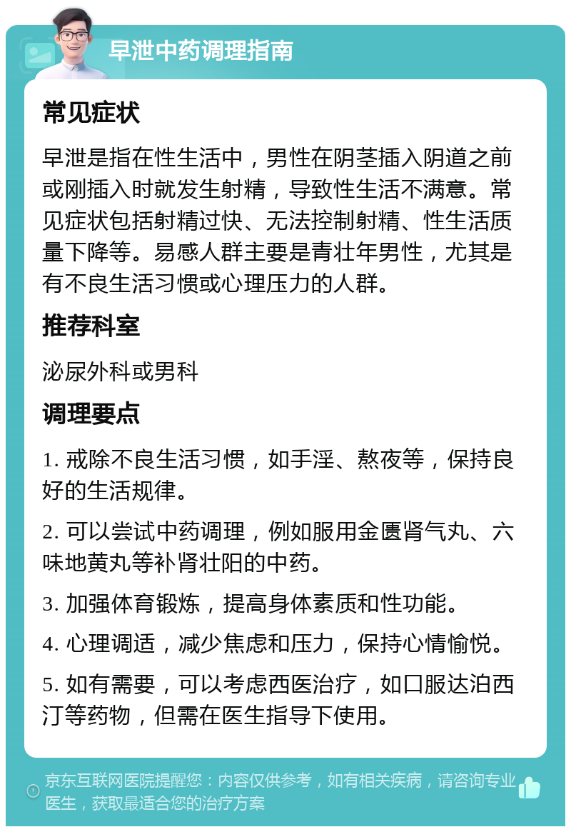 早泄中药调理指南 常见症状 早泄是指在性生活中，男性在阴茎插入阴道之前或刚插入时就发生射精，导致性生活不满意。常见症状包括射精过快、无法控制射精、性生活质量下降等。易感人群主要是青壮年男性，尤其是有不良生活习惯或心理压力的人群。 推荐科室 泌尿外科或男科 调理要点 1. 戒除不良生活习惯，如手淫、熬夜等，保持良好的生活规律。 2. 可以尝试中药调理，例如服用金匮肾气丸、六味地黄丸等补肾壮阳的中药。 3. 加强体育锻炼，提高身体素质和性功能。 4. 心理调适，减少焦虑和压力，保持心情愉悦。 5. 如有需要，可以考虑西医治疗，如口服达泊西汀等药物，但需在医生指导下使用。