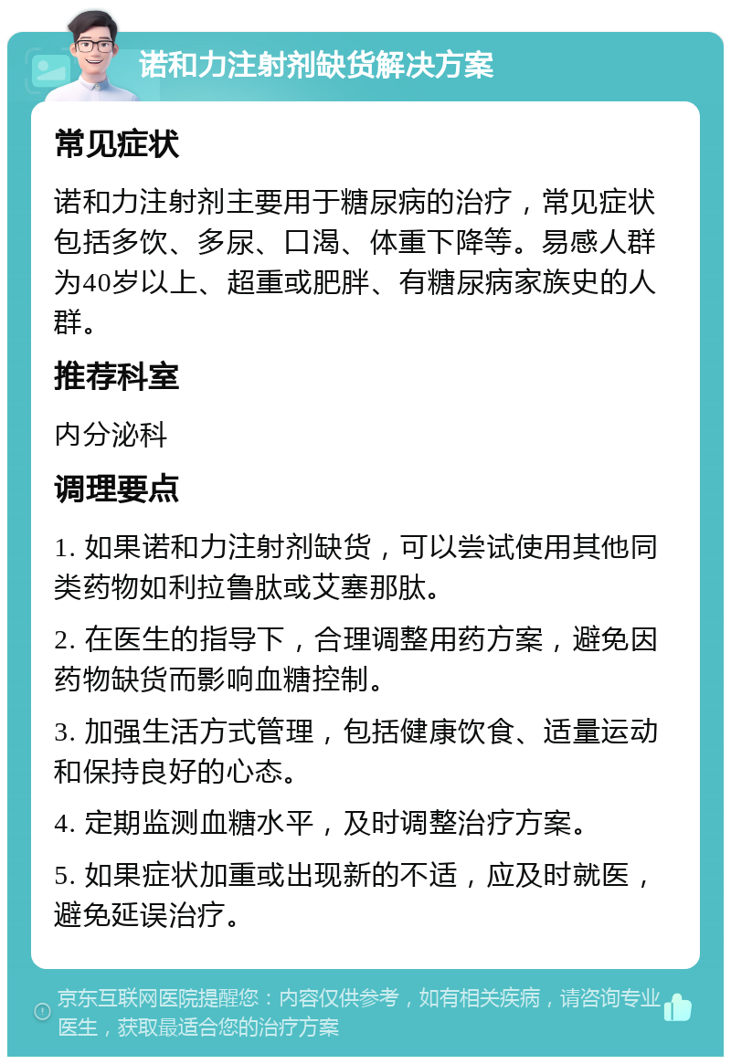 诺和力注射剂缺货解决方案 常见症状 诺和力注射剂主要用于糖尿病的治疗，常见症状包括多饮、多尿、口渴、体重下降等。易感人群为40岁以上、超重或肥胖、有糖尿病家族史的人群。 推荐科室 内分泌科 调理要点 1. 如果诺和力注射剂缺货，可以尝试使用其他同类药物如利拉鲁肽或艾塞那肽。 2. 在医生的指导下，合理调整用药方案，避免因药物缺货而影响血糖控制。 3. 加强生活方式管理，包括健康饮食、适量运动和保持良好的心态。 4. 定期监测血糖水平，及时调整治疗方案。 5. 如果症状加重或出现新的不适，应及时就医，避免延误治疗。