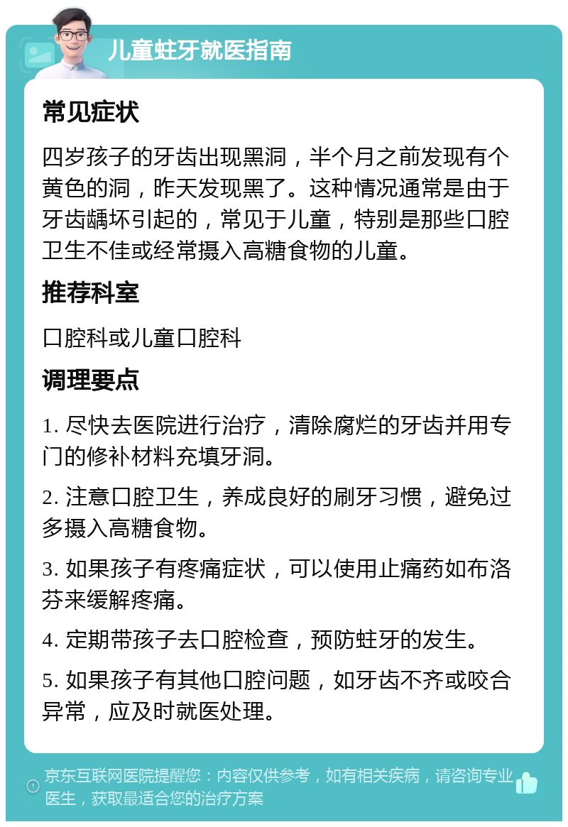 儿童蛀牙就医指南 常见症状 四岁孩子的牙齿出现黑洞，半个月之前发现有个黄色的洞，昨天发现黑了。这种情况通常是由于牙齿龋坏引起的，常见于儿童，特别是那些口腔卫生不佳或经常摄入高糖食物的儿童。 推荐科室 口腔科或儿童口腔科 调理要点 1. 尽快去医院进行治疗，清除腐烂的牙齿并用专门的修补材料充填牙洞。 2. 注意口腔卫生，养成良好的刷牙习惯，避免过多摄入高糖食物。 3. 如果孩子有疼痛症状，可以使用止痛药如布洛芬来缓解疼痛。 4. 定期带孩子去口腔检查，预防蛀牙的发生。 5. 如果孩子有其他口腔问题，如牙齿不齐或咬合异常，应及时就医处理。