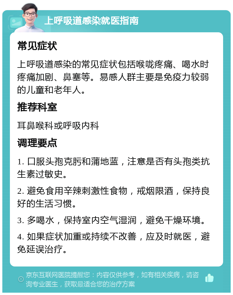 上呼吸道感染就医指南 常见症状 上呼吸道感染的常见症状包括喉咙疼痛、喝水时疼痛加剧、鼻塞等。易感人群主要是免疫力较弱的儿童和老年人。 推荐科室 耳鼻喉科或呼吸内科 调理要点 1. 口服头孢克肟和蒲地蓝，注意是否有头孢类抗生素过敏史。 2. 避免食用辛辣刺激性食物，戒烟限酒，保持良好的生活习惯。 3. 多喝水，保持室内空气湿润，避免干燥环境。 4. 如果症状加重或持续不改善，应及时就医，避免延误治疗。