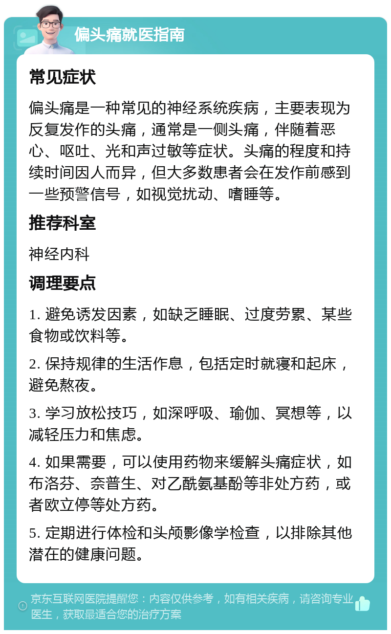 偏头痛就医指南 常见症状 偏头痛是一种常见的神经系统疾病，主要表现为反复发作的头痛，通常是一侧头痛，伴随着恶心、呕吐、光和声过敏等症状。头痛的程度和持续时间因人而异，但大多数患者会在发作前感到一些预警信号，如视觉扰动、嗜睡等。 推荐科室 神经内科 调理要点 1. 避免诱发因素，如缺乏睡眠、过度劳累、某些食物或饮料等。 2. 保持规律的生活作息，包括定时就寝和起床，避免熬夜。 3. 学习放松技巧，如深呼吸、瑜伽、冥想等，以减轻压力和焦虑。 4. 如果需要，可以使用药物来缓解头痛症状，如布洛芬、奈普生、对乙酰氨基酚等非处方药，或者欧立停等处方药。 5. 定期进行体检和头颅影像学检查，以排除其他潜在的健康问题。