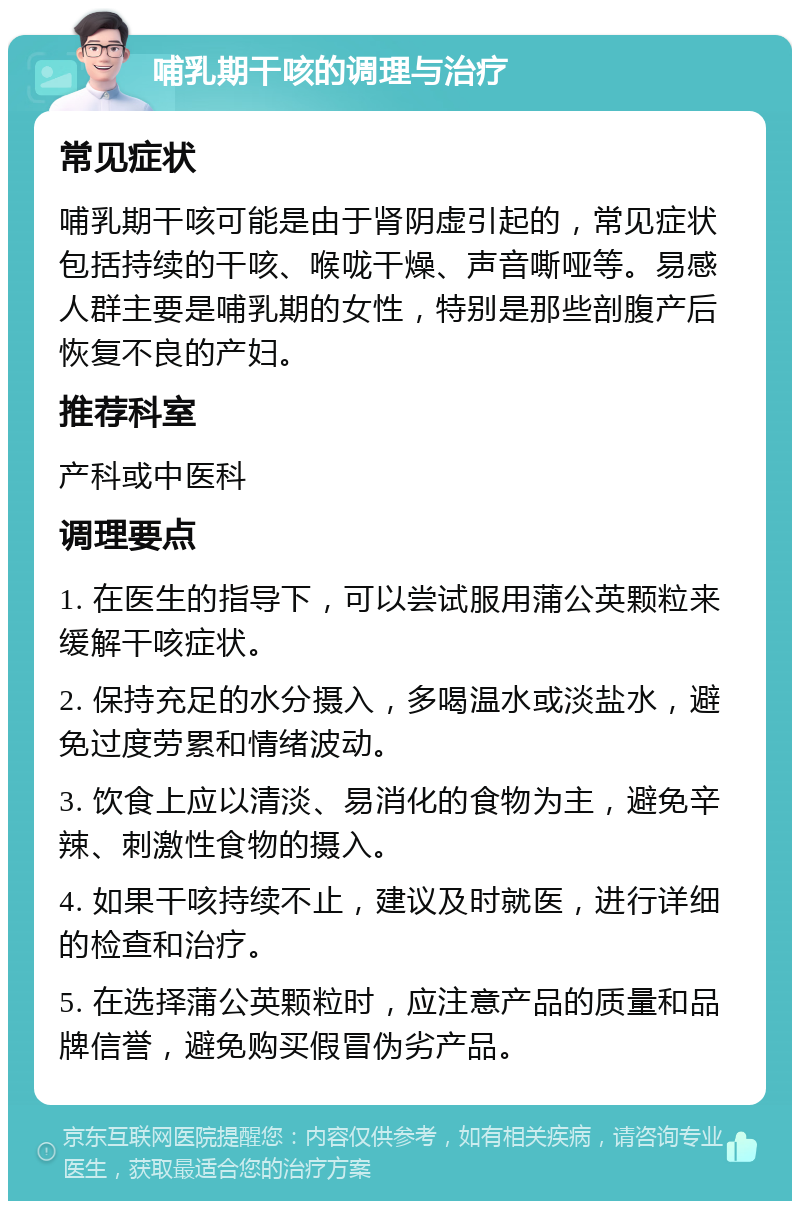 哺乳期干咳的调理与治疗 常见症状 哺乳期干咳可能是由于肾阴虚引起的，常见症状包括持续的干咳、喉咙干燥、声音嘶哑等。易感人群主要是哺乳期的女性，特别是那些剖腹产后恢复不良的产妇。 推荐科室 产科或中医科 调理要点 1. 在医生的指导下，可以尝试服用蒲公英颗粒来缓解干咳症状。 2. 保持充足的水分摄入，多喝温水或淡盐水，避免过度劳累和情绪波动。 3. 饮食上应以清淡、易消化的食物为主，避免辛辣、刺激性食物的摄入。 4. 如果干咳持续不止，建议及时就医，进行详细的检查和治疗。 5. 在选择蒲公英颗粒时，应注意产品的质量和品牌信誉，避免购买假冒伪劣产品。