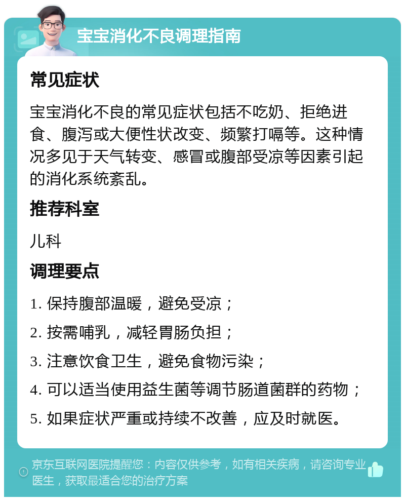 宝宝消化不良调理指南 常见症状 宝宝消化不良的常见症状包括不吃奶、拒绝进食、腹泻或大便性状改变、频繁打嗝等。这种情况多见于天气转变、感冒或腹部受凉等因素引起的消化系统紊乱。 推荐科室 儿科 调理要点 1. 保持腹部温暖，避免受凉； 2. 按需哺乳，减轻胃肠负担； 3. 注意饮食卫生，避免食物污染； 4. 可以适当使用益生菌等调节肠道菌群的药物； 5. 如果症状严重或持续不改善，应及时就医。