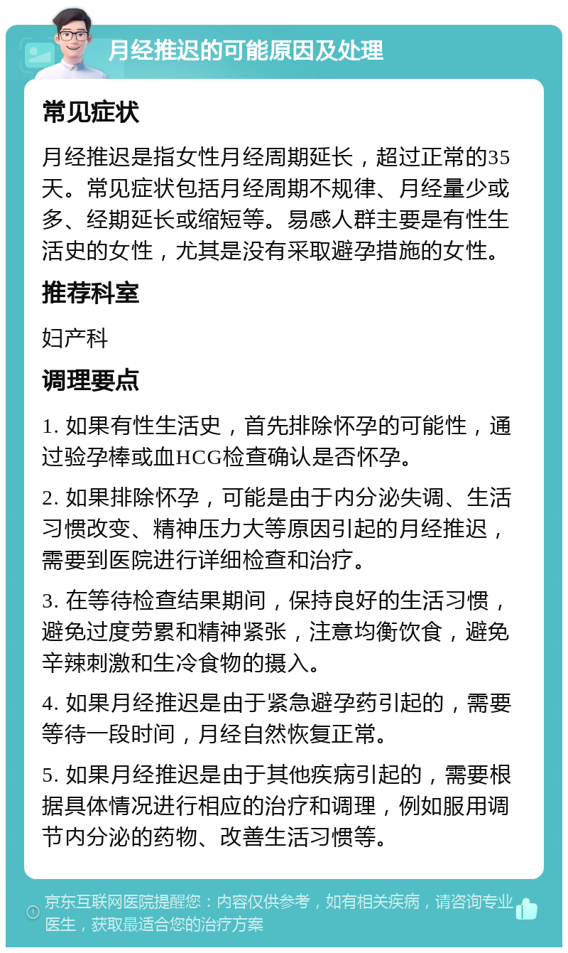 月经推迟的可能原因及处理 常见症状 月经推迟是指女性月经周期延长，超过正常的35天。常见症状包括月经周期不规律、月经量少或多、经期延长或缩短等。易感人群主要是有性生活史的女性，尤其是没有采取避孕措施的女性。 推荐科室 妇产科 调理要点 1. 如果有性生活史，首先排除怀孕的可能性，通过验孕棒或血HCG检查确认是否怀孕。 2. 如果排除怀孕，可能是由于内分泌失调、生活习惯改变、精神压力大等原因引起的月经推迟，需要到医院进行详细检查和治疗。 3. 在等待检查结果期间，保持良好的生活习惯，避免过度劳累和精神紧张，注意均衡饮食，避免辛辣刺激和生冷食物的摄入。 4. 如果月经推迟是由于紧急避孕药引起的，需要等待一段时间，月经自然恢复正常。 5. 如果月经推迟是由于其他疾病引起的，需要根据具体情况进行相应的治疗和调理，例如服用调节内分泌的药物、改善生活习惯等。