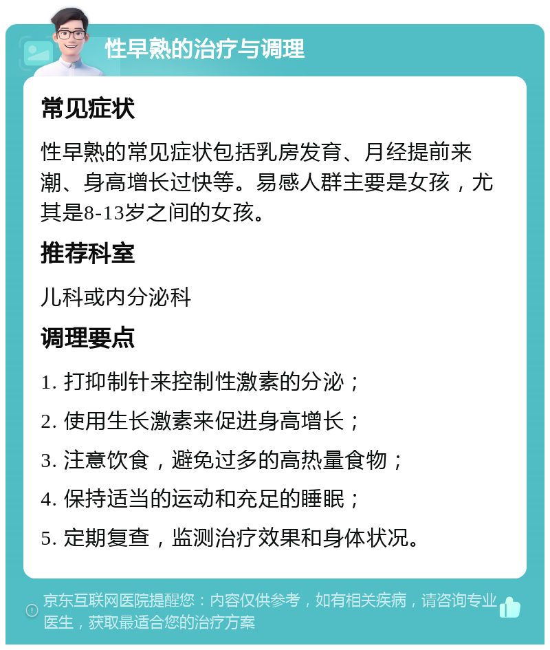 性早熟的治疗与调理 常见症状 性早熟的常见症状包括乳房发育、月经提前来潮、身高增长过快等。易感人群主要是女孩，尤其是8-13岁之间的女孩。 推荐科室 儿科或内分泌科 调理要点 1. 打抑制针来控制性激素的分泌； 2. 使用生长激素来促进身高增长； 3. 注意饮食，避免过多的高热量食物； 4. 保持适当的运动和充足的睡眠； 5. 定期复查，监测治疗效果和身体状况。