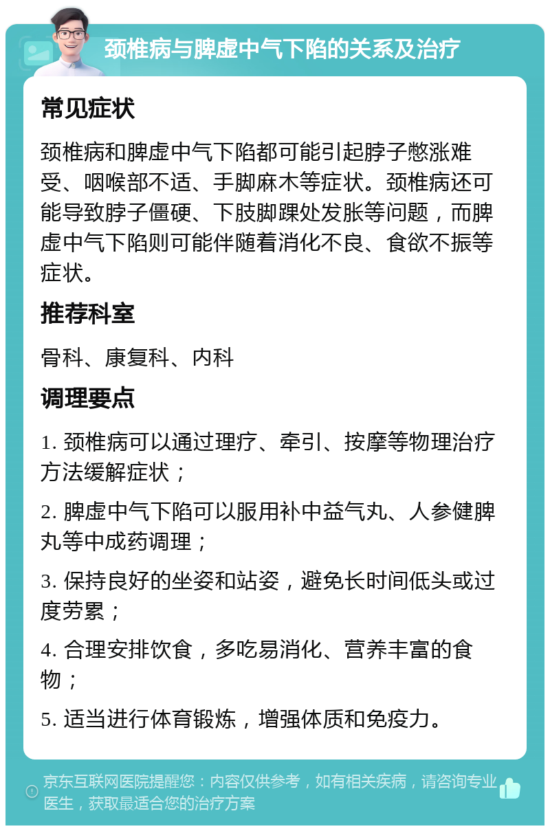 颈椎病与脾虚中气下陷的关系及治疗 常见症状 颈椎病和脾虚中气下陷都可能引起脖子憋涨难受、咽喉部不适、手脚麻木等症状。颈椎病还可能导致脖子僵硬、下肢脚踝处发胀等问题，而脾虚中气下陷则可能伴随着消化不良、食欲不振等症状。 推荐科室 骨科、康复科、内科 调理要点 1. 颈椎病可以通过理疗、牵引、按摩等物理治疗方法缓解症状； 2. 脾虚中气下陷可以服用补中益气丸、人参健脾丸等中成药调理； 3. 保持良好的坐姿和站姿，避免长时间低头或过度劳累； 4. 合理安排饮食，多吃易消化、营养丰富的食物； 5. 适当进行体育锻炼，增强体质和免疫力。