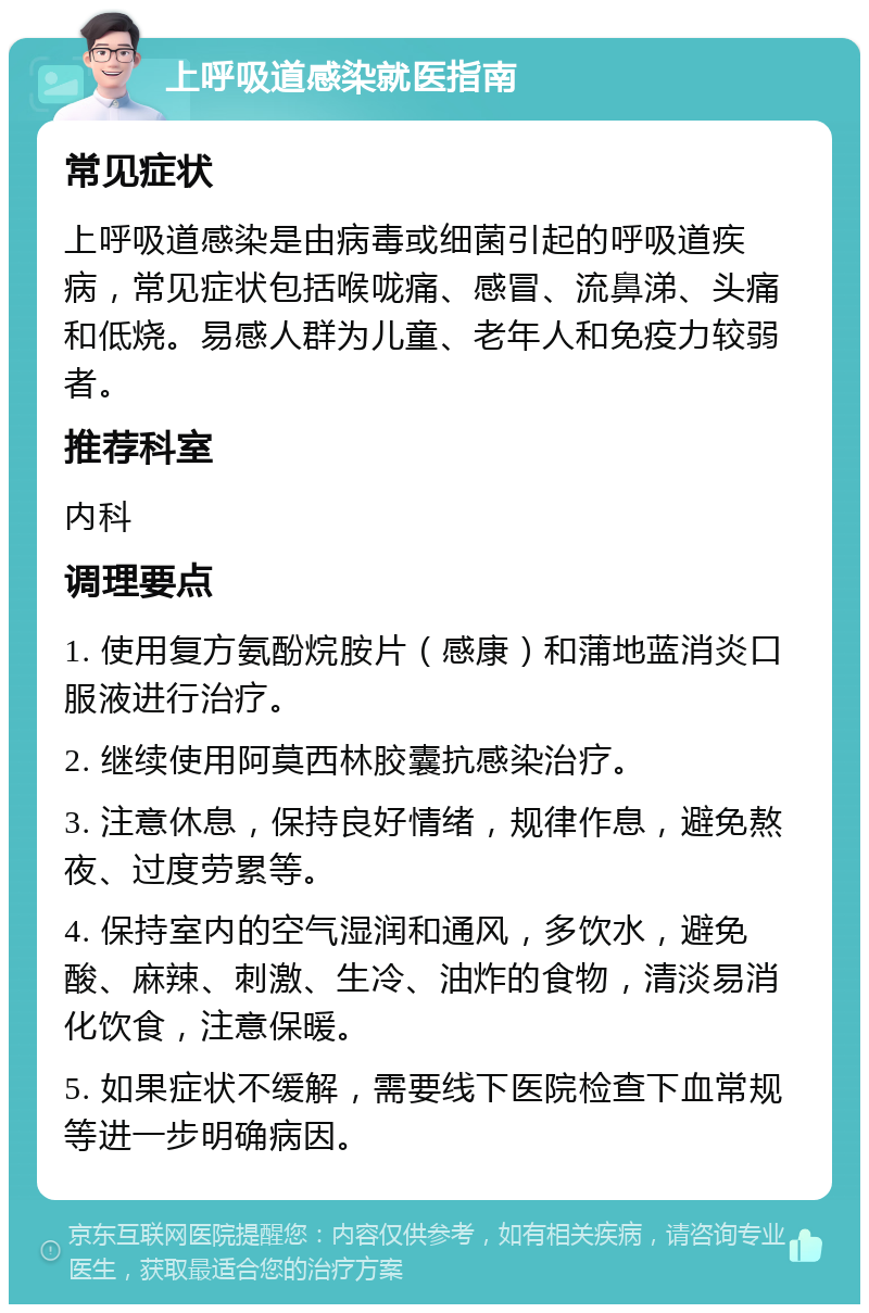 上呼吸道感染就医指南 常见症状 上呼吸道感染是由病毒或细菌引起的呼吸道疾病，常见症状包括喉咙痛、感冒、流鼻涕、头痛和低烧。易感人群为儿童、老年人和免疫力较弱者。 推荐科室 内科 调理要点 1. 使用复方氨酚烷胺片（感康）和蒲地蓝消炎口服液进行治疗。 2. 继续使用阿莫西林胶囊抗感染治疗。 3. 注意休息，保持良好情绪，规律作息，避免熬夜、过度劳累等。 4. 保持室内的空气湿润和通风，多饮水，避免酸、麻辣、刺激、生冷、油炸的食物，清淡易消化饮食，注意保暖。 5. 如果症状不缓解，需要线下医院检查下血常规等进一步明确病因。