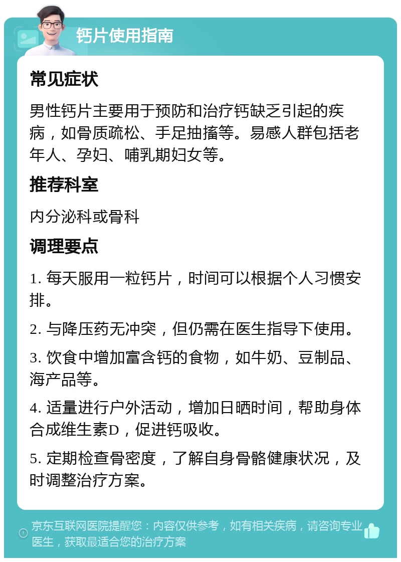 钙片使用指南 常见症状 男性钙片主要用于预防和治疗钙缺乏引起的疾病，如骨质疏松、手足抽搐等。易感人群包括老年人、孕妇、哺乳期妇女等。 推荐科室 内分泌科或骨科 调理要点 1. 每天服用一粒钙片，时间可以根据个人习惯安排。 2. 与降压药无冲突，但仍需在医生指导下使用。 3. 饮食中增加富含钙的食物，如牛奶、豆制品、海产品等。 4. 适量进行户外活动，增加日晒时间，帮助身体合成维生素D，促进钙吸收。 5. 定期检查骨密度，了解自身骨骼健康状况，及时调整治疗方案。